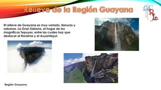 El relieve de Guayana es muy variado, llanuras y
sabanas. La Gran Sabana, el hogar de los
magníficos Tepuyes, entre las cuales hay que
destacar el Roraima y el Auyantepui.
 