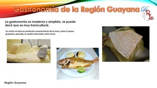 La gastronomía es moderna y simplista, se puede
decir que es muy transcultural.
Su cocina se basa en productos característicos de la zona, como el queso
guayanés, pescado, el casabe chorreado, entre otros.
 