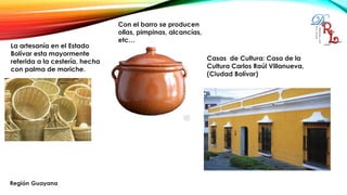 La artesanía en el Estado
Bolívar esta mayormente
referida a la cestería, hecha
con palma de moriche.
Con el barro se producen
ollas, pimpinas, alcancías,
etc…
Casas de Cultura: Casa de la
Cultura Carlos Raúl Villanueva,
(Ciudad Bolívar)
 