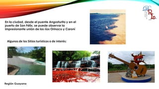 En la ciudad, desde el puente Angosturita y en el
puerto de San Félix, se puede observar la
impresionante unión de los ríos Orinoco y Caroní
Algunos de los Sitios turísticos o de interés:
 