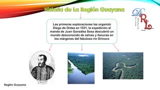 Las primeras exploraciones las organizó
Diego de Ordaz en 1531, la expedición al
mando de Juan González Sosa descubrió un
mundo desconocido de selvas y llanuras en
los márgenes del fabuloso río Orinoco
Región Guayana
 