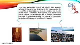 1535 otra expedición estuvo al mando del teniente
Alfonso de Herrera. Fue después de los movimientos de
conquista y colonización, cuando Antonio de Berrio
Oruña, funda Santo Tome de Guayana en la confluencia
del río Caroní con el Orinoco, en el país de Carapana
cerca de la aldea indígena de Cachamay, la ciudad fue
fundada múltiples veces en diferentes lugares
Región Guayana
 