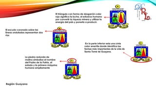 El triángulo con forma de desgarrón color
rojo significa la lucha, el esfuerzo humano
por convertir la riqueza minera y utilizar la
energía del país y ponerla a producir.
El escudo coronado sobre las
líneas onduladas representan dos
ríos
La piedra redonda de
molino simboliza el nombre
del Padre de la Patria, el
estado y la primera máquina
humana ampliamente
En la parte inferior esta una cinta
color amarilla donde identifica las
fechas más importantes de la vida de
Santo Tomé de Guayana.
 
