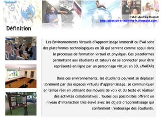 Pablo Andrés Castellhttp://passion-e-learning-fr.blogspot.com /DéfinitionLes Environnements Virtuels d’Apprentissage Immersif ou EVAI sont  des plateformes technologiques en 3D qui servent comme appui dans le processus de formation virtuel et physique. Ces plateformes permettent aux étudiants et tuteurs de se connecter pour être représenté en ligne par un personnage virtuel en 3D. (AVATAR)Dans ces environnements, les étudiants peuvent se déplacer librement par des espaces virtuels d’apprentissage, se communiquer en temps réel en utilisant des moyens de voix et du texte et réaliser des activités collaboratives . Toutes ces possibilités offrent un niveau d’interaction très élevé avec les objets d’apprentissage qui conforment l’entourage des étudiants.