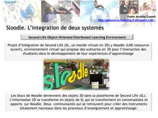 Pablo Andrés Castellhttp://passion-e-learning-fr.blogspot.com /Sloodle. L’integration de deux systemèsSecond Life Object-OrientedDistributed Learning EnvironmentProjet d’intégration de Second Life (SL, un monde virtuel en 3D) y Moodle (LMS ressource ouvert), environnement virtuel qui propose des scénarios en 3D pour l’interaction des étudiants dans le développement de leur expériences d’apprentissage.Les blocs de Moodle deviennent des objets 3D dans la plateforme de Second Life (SL). L’information 2D se transforme en objets de SL qui se transforment en conversations et apports  sur Moodle. Deux  communautés qui se retrouvent pour créer des instruments totalement nouveaux dans les processus d’enseignement et apprentissage. 