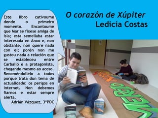 O corazón de Xúpiter
Ledicia Costas
Este libro cativoume
dende o primeiro
momento. Encantoume
que Mar se fixese amiga de
Isla; esta semellaba estar
interesada en Anxo e, non
obstante, non quere nada
con el; porén non me
gustou nada a relación que
se estableceu entre
Carballo e a protagonista,
chegando mesmo ao acoso.
Recoméndollelo a todos
porque trata dun tema de
actualidade: os perigos en
Internet. Non debemos
fiarnos e estar sempre
alerta.
Adrián Vázquez, 3ºPDC
 
