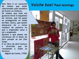 Vaiche boa! Paul JenningsEste libro é un conxunto
de relatos que están
relacionados pola temática
do humor ou misterio.
Os relatos que máis me
gustaron foron O esqueleto
do retrete, que fai pasar
ao protagonista un medo
terrible. Outro, que tamén
destacaría foi a Caixa
voadora de pulseira no
que o enganador pasa a
ser o enganado.
Quizais o que menos me
convenceu foi O blues do
faro porque se me fixo
longo.
É un libro de fácil lectura
e divertido que lle
recomendo a todos os
lectores.
Miguel da Cunha, 3ºPDC
 
