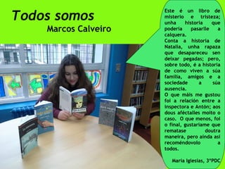 Todos somos
Marcos Calveiro
Este é un libro de
misterio e tristeza;
unha historia que
podería pasarlle a
calquera.
Conta a historia de
Natalia, unha rapaza
que desapareceu sen
deixar pegadas; pero,
sobre todo, é a historia
de como viven a súa
familia, amigos e a
sociedade a súa
ausencia.
O que máis me gustou
foi a relación entre a
inspectora e Antón; aos
dous aféctalles moito o
caso. O que menos, foi
o final, gustaríame que
rematase doutra
maneira, pero aínda así
recoméndovolo a
todos.
María Iglesias, 3ºPDC
 