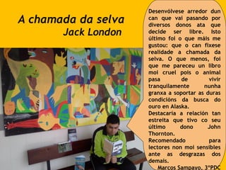 A chamada da selva
Jack London
Desenvólvese arredor dun
can que vai pasando por
diversos donos ata que
decide ser libre. Isto
último foi o que máis me
gustou: que o can fixese
realidade a chamada da
selva. O que menos, foi
que me pareceu un libro
moi cruel pois o animal
pasa de vivir
tranquilamente nunha
granxa a soportar as duras
condicións da busca do
ouro en Alaska.
Destacaría a relación tan
estreita que tivo co seu
último dono John
Thornton.
Recomendado para
lectores non moi sensibles
ante as desgrazas dos
demais.
Marcos Sampayo, 3ºPDC
 