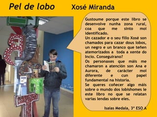 Pel de lobo Xosé Miranda
Gustoume porque este libro se
desenvolve nunha zona rural,
coa que me sinto moi
identificado.
Un cazador e o seu fillo Xosé son
chamados para cazar dous lobos,
un negro e un branco que teñen
atemorizados a toda a xente do
Incio. Conseguirano?
Os personaxes que máis me
chamaron a atención son Ana e
Aurora, de carácter moi
diferente e cun papel
fundamental na historia.
Se queres coñecer algo máis
sobre o mundo dos lobishomes le
este libro no que se relatan
varias lendas sobre eles.
Isaias Medala, 3º ESO A
 