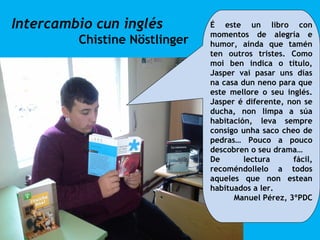 Intercambio cun inglés
Chistine Nöstlinger
É este un libro con
momentos de alegría e
humor, aínda que tamén
ten outros tristes. Como
moi ben indica o título,
Jasper vai pasar uns días
na casa dun neno para que
este mellore o seu inglés.
Jasper é diferente, non se
ducha, non limpa a súa
habitación, leva sempre
consigo unha saco cheo de
pedras… Pouco a pouco
descobren o seu drama…
De lectura fácil,
recoméndollelo a todos
aqueles que non estean
habituados a ler.
Manuel Pérez, 3ºPDC
 