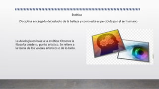 Estética
Disciplina encargada del estudio de la belleza y como está es percibida por el ser humano.
La Axiología en base a la estética: Observa la
filosofía desde su punto artístico. Se refiere a
la teoría de los valores artísticos o de lo bello.
 