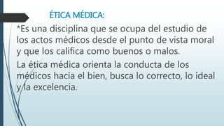ÉTICA MÉDICA: 
*Es una disciplina que se ocupa del estudio de 
los actos médicos desde el punto de vista moral 
y que los califica como buenos o malos. 
La ética médica orienta la conducta de los 
médicos hacia el bien, busca lo correcto, lo ideal 
y la excelencia. 
 