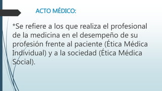 ACTO MÉDICO: 
*Se refiere a los que realiza el profesional 
de la medicina en el desempeño de su 
profesión frente al paciente (Ética Médica 
Individual) y a la sociedad (Ética Médica 
Social). 
 