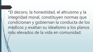*El decoro, la honestidad, el altruismo y la 
integridad moral, constituyen normas que 
condicionan y gobiernan la conducta de los 
médicos y exaltan su idealismo a los planos 
más elevados de la vida en comunidad. 
 