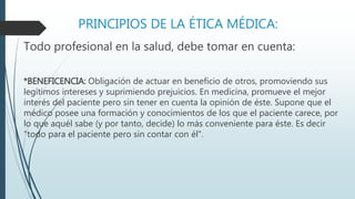 PRINCIPIOS DE LA ÉTICA MÉDICA: 
Todo profesional en la salud, debe tomar en cuenta: 
*BENEFICENCIA: Obligación de actuar en beneficio de otros, promoviendo sus 
legítimos intereses y suprimiendo prejuicios. En medicina, promueve el mejor 
interés del paciente pero sin tener en cuenta la opinión de éste. Supone que el 
médico posee una formación y conocimientos de los que el paciente carece, por 
lo que aquél sabe (y por tanto, decide) lo más conveniente para éste. Es decir 
"todo para el paciente pero sin contar con él". 
 