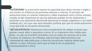 *AUTONOMIA: La autonomía expresa la capacidad para darse normas o reglas a 
uno mismo sin influencia de presiones externas o internas. El principio de 
autonomía tiene un carácter imperativo y debe respetarse como norma, excepto 
cuando se dan situaciones en que las personas puedan no ser autónomas o 
presenten una autonomía disminuida (personas en estado vegetativo o con daño 
cerebral, etc.), en cuyo caso será necesario justificar por qué no existe autonomía 
o por qué ésta se encuentra disminuida. 
*NO MALEFICENCIA: Abstenerse intencionadamente de realizar acciones que 
puedan causar daño o perjudicar a otros. Es un imperativo ético válido para 
todos, no sólo en el ámbito biomédico sino en todos los sectores de la vida 
humana. En medicina, sin embargo, este principio debe encontrar una 
interpretación adecuada pues a veces las actuaciones médicas dañan para 
obtener un bien. Entonces, de lo que se trata es de no perjudicar 
innecesariamente a otros. 

