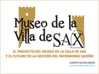 EL PROYECTO DEL MUSEO DE LA VILLA DE SAX
Y EL FUTURO DE LA GESTIÓN DEL PATRIMONIO SAJEÑO
ALBERTO OCHOA GARCÍA
www.ochoagarciaalberto.es
 