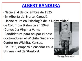 ALBERT BANDURA
-Nació el 4 de diciembre de 1925
-En Alberta del Norte, Canadá.
-Licenciatura en Psicología de la Universidad
de Columbia Británica en 1949.
-Conoció a Virginia Varns
-Candidatura para ocupar el post-
doctorado en el Wichita Guidance
Center en Wichita, Kansas.
-En 1953, empezó a enseñar en la
Universidad de Stanford.
 