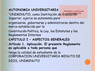  AUTONOMIA UNIVERSITARIA
 “UNIMINUTO, como Institución de Educación
  Superior, ejerce su autonomía para
 organizarse, gobernarse y administrarse dentro del
  marco establecido por la
 Constitución Política, la Ley, los Estatutos y los
  Reglamentos Internos
 CAPITULO I – ASPECTOS GENERALES

 Artículo 1. Aplicación. El presente Reglamento
  es aplicable a toda persona que
 tenga la calidad de estudiante de la
  CORPORACION UNIVERSITARIA MINUTO DE
 DIOS, UNIMINUTO
 