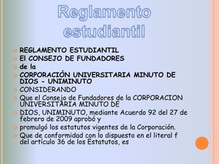    REGLAMENTO ESTUDIANTIL
   El CONSEJO DE FUNDADORES
   de la
   CORPORACIÓN UNIVERSITARIA MINUTO DE
    DIOS - UNIMINUTO
   CONSIDERANDO
   Que el Consejo de Fundadores de la CORPORACION
    UNIVERSITARIA MINUTO DE
   DIOS, UNIMINUTO, mediante Acuerdo 92 del 27 de
    febrero de 2009 aprobó y
   promulgó los estatutos vigentes de la Corporación.
   Que de conformidad con lo dispuesto en el literal f
    del artículo 36 de los Estatutos, es
 