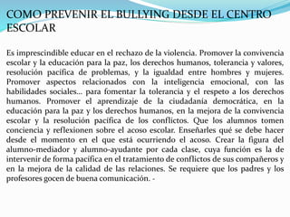 COMO PREVENIR EL BULLYING DESDE EL CENTRO
ESCOLAR
Es imprescindible educar en el rechazo de la violencia. Promover la convivencia
escolar y la educación para la paz, los derechos humanos, tolerancia y valores,
resolución pacífica de problemas, y la igualdad entre hombres y mujeres.
Promover aspectos relacionados con la inteligencia emocional, con las
habilidades sociales… para fomentar la tolerancia y el respeto a los derechos
humanos. Promover el aprendizaje de la ciudadanía democrática, en la
educación para la paz y los derechos humanos, en la mejora de la convivencia
escolar y la resolución pacífica de los conflictos. Que los alumnos tomen
conciencia y reflexionen sobre el acoso escolar. Enseñarles qué se debe hacer
desde el momento en el que está ocurriendo el acoso. Crear la figura del
alumno-mediador y alumno-ayudante por cada clase, cuya función es la de
intervenir de forma pacífica en el tratamiento de conflictos de sus compañeros y
en la mejora de la calidad de las relaciones. Se requiere que los padres y los
profesores gocen de buena comunicación. -
 