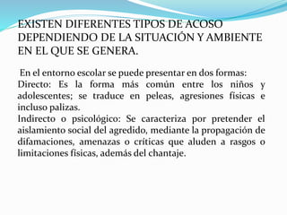EXISTEN DIFERENTES TIPOS DE ACOSO
DEPENDIENDO DE LA SITUACIÓN Y AMBIENTE
EN EL QUE SE GENERA.
En el entorno escolar se puede presentar en dos formas:
Directo: Es la forma más común entre los niños y
adolescentes; se traduce en peleas, agresiones físicas e
incluso palizas.
Indirecto o psicológico: Se caracteriza por pretender el
aislamiento social del agredido, mediante la propagación de
difamaciones, amenazas o críticas que aluden a rasgos o
limitaciones físicas, además del chantaje.
 