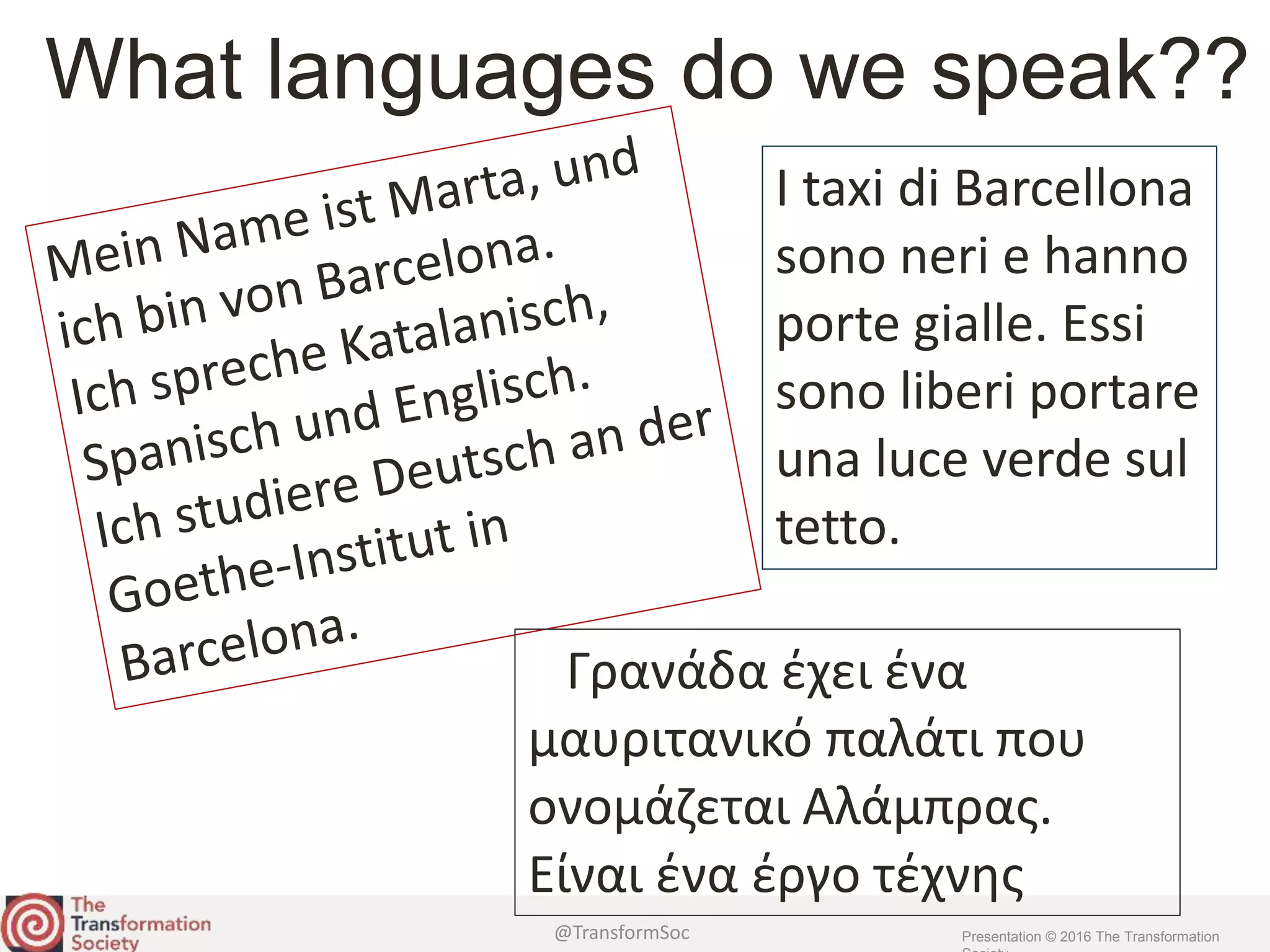 @TransformSoc Presentation © 2016 The Transformation
What languages do we speak??
I taxi di Barcellona
sono neri e hanno
porte gialle. Essi
sono liberi portare
una luce verde sul
tetto.
Γρανάδα έχει ένα
μαυριτανικό παλάτι που
ονομάζεται Αλάμπρας.
Είναι ένα έργο τέχνης
 