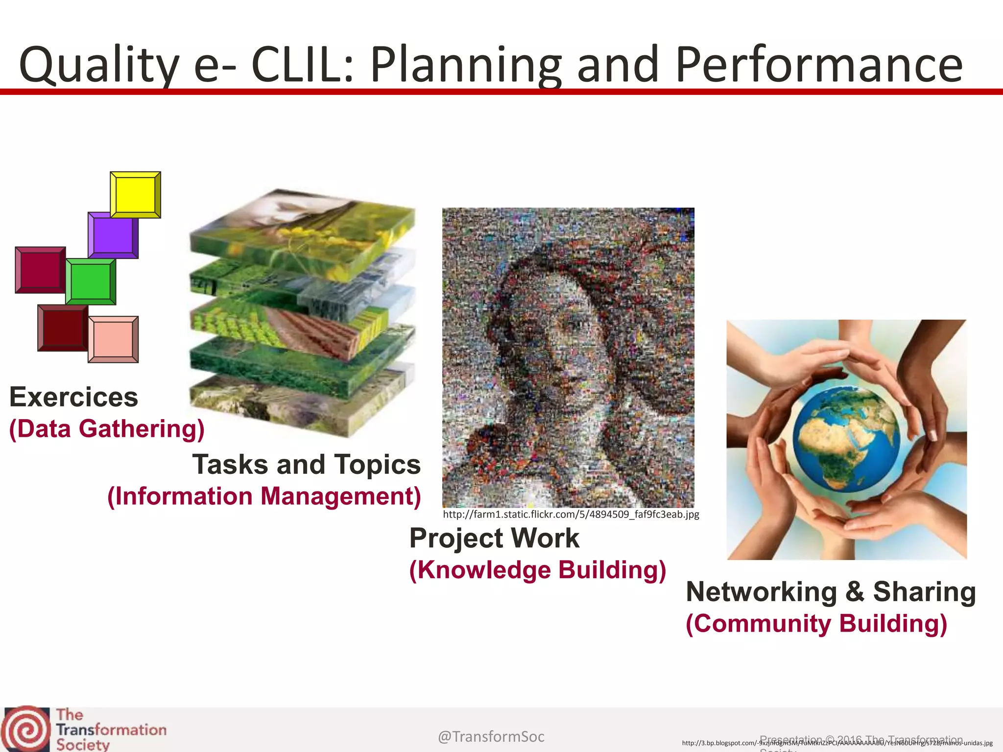 @TransformSoc Presentation © 2016 The Transformation
Tasks and Topics
(Information Management)
Quality e- CLIL: Planning and Performance
Exercices
(Data Gathering)
Project Work
(Knowledge Building)
http://farm1.static.flickr.com/5/4894509_faf9fc3eab.jpg
Networking & Sharing
(Community Building)
http://3.bp.blogspot.com/-9xzjnfdgm5M/TuMtknZzPCI/AAAAAAAAABU/YesN60UiHrg/s728/manos-unidas.jpg
 