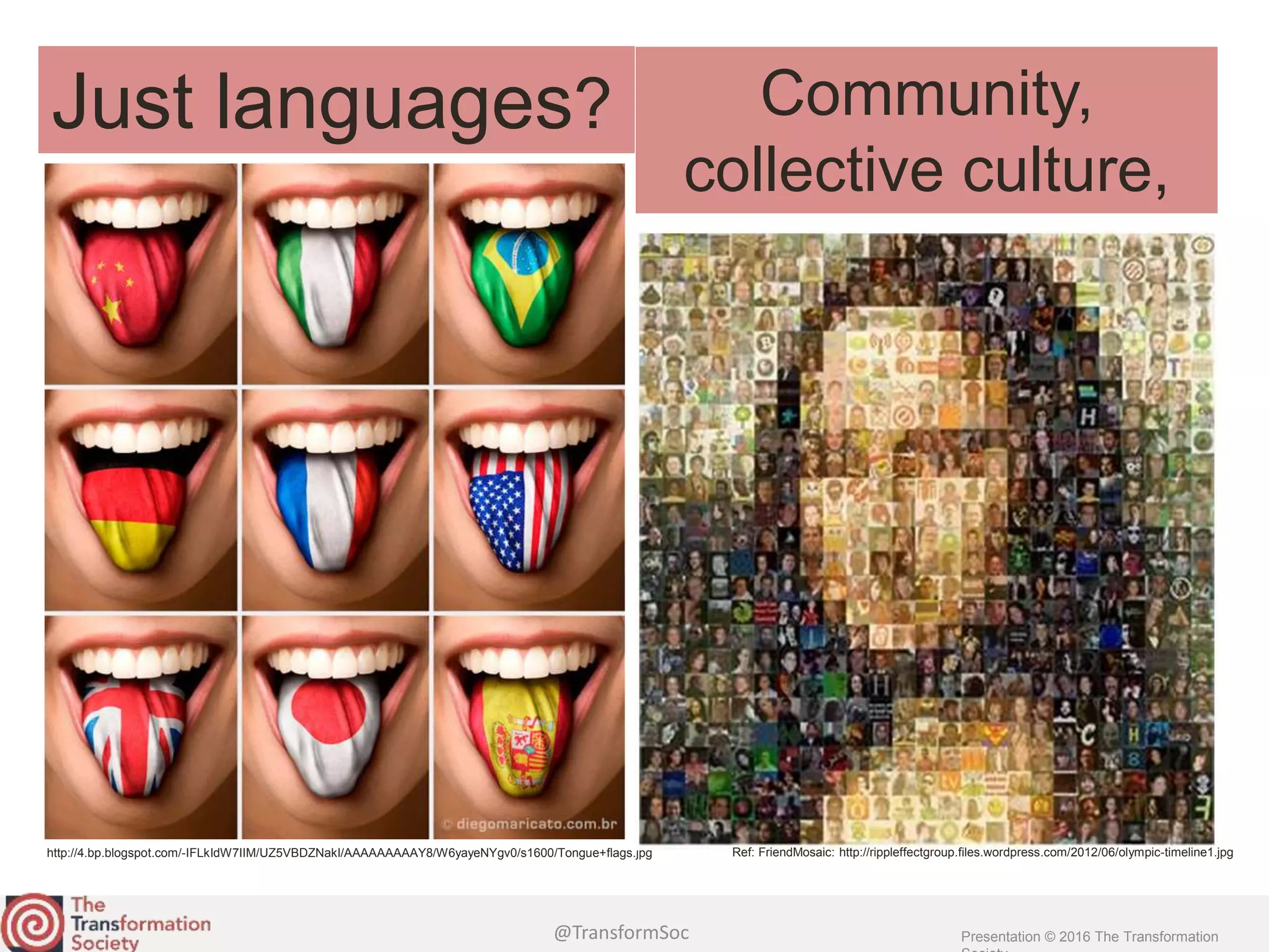 @TransformSoc Presentation © 2016 The Transformation
http://4.bp.blogspot.com/-IFLkIdW7IIM/UZ5VBDZNakI/AAAAAAAAAY8/W6yayeNYgv0/s1600/Tongue+flags.jpg
Just languages?
Ref: FriendMosaic: http://rippleffectgroup.files.wordpress.com/2012/06/olympic-timeline1.jpg
Community,
collective culture,
 