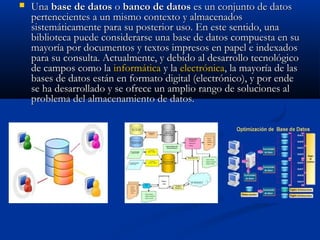  UnaUna base de datosbase de datos oo banco de datosbanco de datos es un conjunto de datoses un conjunto de datos
pertenecientes a un mismo contexto y almacenadospertenecientes a un mismo contexto y almacenados
sistemáticamente para su posterior uso. En este sentido, unasistemáticamente para su posterior uso. En este sentido, una
biblioteca puede considerarse una base de datos compuesta en subiblioteca puede considerarse una base de datos compuesta en su
mayoría por documentos y textos impresos en papel e indexadosmayoría por documentos y textos impresos en papel e indexados
para su consulta. Actualmente, y debido al desarrollo tecnológicopara su consulta. Actualmente, y debido al desarrollo tecnológico
de campos como lade campos como la informáticainformática y lay la electrónicaelectrónica, la mayoría de las, la mayoría de las
bases de datos están en formato digital (electrónico), y por endebases de datos están en formato digital (electrónico), y por ende
se ha desarrollado y se ofrece un amplio rango de soluciones alse ha desarrollado y se ofrece un amplio rango de soluciones al
problema del almacenamiento de datos.problema del almacenamiento de datos.
 