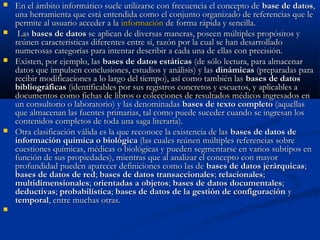  En el ámbito informático suele utilizarse con frecuencia el concepto deEn el ámbito informático suele utilizarse con frecuencia el concepto de base de datosbase de datos,,
una herramienta que está entendida como el conjunto organizado de referencias que leuna herramienta que está entendida como el conjunto organizado de referencias que le
permite al usuario acceder a lapermite al usuario acceder a la informacióninformación de forma rápida y sencilla.de forma rápida y sencilla.
 LasLas bases de datosbases de datos se aplican de diversas maneras, poseen múltiples propósitos yse aplican de diversas maneras, poseen múltiples propósitos y
reúnen características diferentes entre sí, razón por la cual se han desarrolladoreúnen características diferentes entre sí, razón por la cual se han desarrollado
numerosas categorías para intentar describir a cada una de ellas con precisión.numerosas categorías para intentar describir a cada una de ellas con precisión.
 Existen, por ejemplo, lasExisten, por ejemplo, las bases de datos estáticasbases de datos estáticas (de sólo lectura, para almacenar(de sólo lectura, para almacenar
datos que impulsen conclusiones, estudios y análisis) y lasdatos que impulsen conclusiones, estudios y análisis) y las dinámicasdinámicas (preparadas para(preparadas para
recibir modificaciones a lo largo del tiempo), así como también lasrecibir modificaciones a lo largo del tiempo), así como también las bases de datosbases de datos
bibliográficasbibliográficas (identificables por sus registros concretos y escuetos, y aplicables a(identificables por sus registros concretos y escuetos, y aplicables a
documentos como fichas de libros o colecciones de resultados médicos ingresados endocumentos como fichas de libros o colecciones de resultados médicos ingresados en
un consultorio o laboratorio) y las denominadasun consultorio o laboratorio) y las denominadas bases de texto completobases de texto completo (aquellas(aquellas
que almacenan las fuentes primarias, tal como puede suceder cuando se ingresan losque almacenan las fuentes primarias, tal como puede suceder cuando se ingresan los
contenidos completos de toda una saga literaria).contenidos completos de toda una saga literaria).
 Otra clasificación válida es la que reconoce la existencia de lasOtra clasificación válida es la que reconoce la existencia de las bases de datos debases de datos de
información química o biológicainformación química o biológica (las cuales reúnen múltiples referencias sobre(las cuales reúnen múltiples referencias sobre
cuestiones químicas, médicas o biológicas y pueden segmentarse en varios subtipos encuestiones químicas, médicas o biológicas y pueden segmentarse en varios subtipos en
función de sus propiedades), mientras que al analizar el concepto con mayorfunción de sus propiedades), mientras que al analizar el concepto con mayor
profundidad pueden aparecer definiciones como las deprofundidad pueden aparecer definiciones como las de bases de datos jerárquicasbases de datos jerárquicas;;
bases de datos de redbases de datos de red;; bases de datos transaccionalesbases de datos transaccionales;; relacionalesrelacionales;;
multidimensionalesmultidimensionales;; orientadas a objetosorientadas a objetos;; bases de datos documentalesbases de datos documentales;;
deductivasdeductivas;; probabilísticaprobabilística;; bases de datos de la gestión de configuraciónbases de datos de la gestión de configuración yy
temporaltemporal, entre muchas otras., entre muchas otras.

 