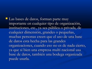  Las bases de datos, forman parte muyLas bases de datos, forman parte muy
importante en cualquier tipo de organización,importante en cualquier tipo de organización,
instituciones, etc., ya sea pública o privada, deinstituciones, etc., ya sea pública o privada, de
cualquier dimensión, grandes o pequeñas,cualquier dimensión, grandes o pequeñas,
muchas personas creen que el uso de una basemuchas personas creen que el uso de una base
de datos esta hecha para las grandesde datos esta hecha para las grandes
organizaciones, cuando eso no es de nada cierto,organizaciones, cuando eso no es de nada cierto,
ya que si bien una empresa multi nacional usaya que si bien una empresa multi nacional usa
base de datos, también una bodega organizadabase de datos, también una bodega organizada
puede usarla.puede usarla.
 