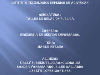 INSTITUTO TECNOLOGICO SUPERIOR DE ACAYUCAN
ASIGNATURA :
TALLER DE RELACION PUBLICA
CARRERA:
INGENIERIA EN GESTION EMPRESARIAL
TEMA:
IMAGEN INTERNA
ALUMNOS:
SIRLEY SUGHEIS FELICIAANO MORALES
SANDRA VANESSA ARGUELLES GALLARDO
LIZBETH LOPEZ MARTINEZ.
 