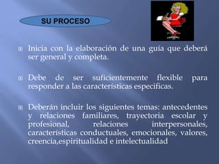  Inicia con la elaboración de una guía que deberá
ser general y completa.
 Debe de ser suficientemente flexible para
responder a las características especificas.
 Deberán incluir los siguientes temas: antecedentes
y relaciones familiares, trayectoria escolar y
profesional, relaciones interpersonales,
características conductuales, emocionales, valores,
creencia,espiritualidad e intelectualidad
SU PROCESO
 