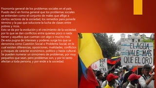Fisonomía general de los problemas sociales en el país.
Puedo decir en forma general que los problemas sociales
se entienden como el conjunto de males que aflige a
ciertos sectores de la sociedad, los remedios para ponerle
término y la paz que solucione la lucha de clases entre
pobres y ricos.
Esto se da por la evolución y el crecimiento de la sociedad,
por lo que se dan conflictos entre quienes poco o nada
tienen y aquellos que cuentan con algo o mucho más.
De esta pugna de intereses y poderes surge los que se
denomina como Cuestión Social o Problema Social, en la
cual existen diferencias, oposiciones, rivalidades, conflictos
y choques de carácter económico, político y hasta cultural.
Se pueden numerar un sinnúmero de problemas, por muy
pequeños que sean, pero problemas son, y por lo tanto
afectan a toda persona, y por ende a la sociedad.
 
