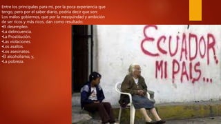 Entre los principales para mí, por la poca experiencia que
tengo, pero por el saber diario, podría decir que son:
Los malos gobiernos, que por la mezquindad y ambición
de ser ricos y más ricos, dan como resultado:
•El desempleo.
•La delincuencia.
•La Prostitución.
•Las violaciones.
•Los asaltos.
•Los asesinatos.
•El alcoholismo; y,
•La pobreza.
 
