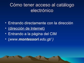 Cómo tener acceso al catálogo
            electrónico

•   Entrando directamente con la dirección
•   (dirección de Internet)
•   Entrando a la página del CIM
•   (www.montessori.edu.gt/ )
 