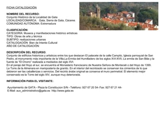 FICHA CATALOGACIÓN
NOMBRE DEL RECURSO:
Conjunto Histórico de la Localidad de Gata
LOCALIDAD/COMARCA: Gata, Sierra de Gata, Cáceres
COMUNIDAD AUTÓNOMA: Extremadura
CLASIFICACIÓN:
CATEGORÍA: Museos y manifestaciones histórico artísticas
TIPO: Obras de arte y técnica
SUBTIPO: realizaciones urbanas
CATALOGACIÓN Bien de Interés Cultural
AÑO DE CATALOGACIÓN:
DESCRIPCIÓN DEL RECURSO:
Conjunto de edificios historicos y artisticos entre los que destacan El palacete de la calle Campito, Iglesia parroquial de San
Pedro, el monumento más importante de la Villa,La Ermita del Humilladero de los siglos XVI-XVII, La ermita de San Blás y la
fuente de “El Chorro” realizada a mediados del siglo XVI.
En el paraje del Hoyo al sur, se encuentra el Monasterio franciscano de Nuestra Señora de Monteceli o del Hoyo de 1399.
La Torre de la Almenara en mampostería de granito. En el interior del recintosolo se conservan los cimientos de lo que
debieron ser las caballerizas o servicios. Del recinto árabe original se conserva el muro perimetral. El elemento mejor
conservado es la Torre del siglo XIV, aunque muy deteriorada.
INFORMACIÓN PARA EL VISITANTE:
Ayuntamiento de GATA - Plaza la Constitucion S/N - Teléfono: 927 67 20 54- Fax: 927 67 21 44-
E-Mail: aux_administrativo@gata.es http://www.gata.es
 