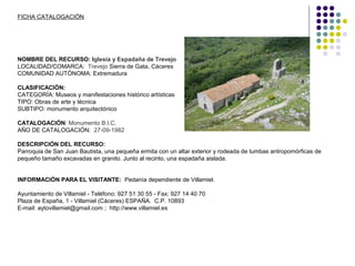 FICHA CATALOGACIÓN
NOMBRE DEL RECURSO: Iglesia y Espadaña de Trevejo
LOCALIDAD/COMARCA: Trevejo Sierra de Gata, Cáceres
COMUNIDAD AUTÓNOMA: Extremadura
CLASIFICACIÓN:
CATEGORÍA: Museos y manifestaciones histórico artísticas
TIPO: Obras de arte y técnica
SUBTIPO: monumento arquitectónico
CATALOGACIÓN: Monumento B.I.C.
AÑO DE CATALOGACIÓN: 27-09-1982
DESCRIPCIÓN DEL RECURSO:
Parroquia de San Juan Bautista, una pequeña ermita con un altar exterior y rodeada de tumbas antropomórficas de
pequeño tamaño excavadas en granito. Junto al recinto, una espadaña aislada.
INFORMACIÓN PARA EL VISITANTE: Pedanía dependiente de Villamiel.
Ayuntamiento de Villamiel - Teléfono: 927 51 30 55 - Fax: 927 14 40 70
Plaza de España, 1 - Villamiel (Cáceres) ESPAÑA. C.P. 10893
E-mail: aytovillamiel@gmail.com ; http://www.villamiel.es
 