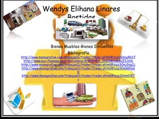 Wendys Elihana Linares 
Bastidas 
Bienes Muebles-Bienes Inmuebles 
Bibliografía 
http://www.monografias.com/trabajos11/trader/trader.shtml#ixzz3Cmig46ST 
http://www.eco-finanzas.com/diccionario/B/BIENES_INCORPORALES.htm 
http://www.monografias.com/trabajos11/trader/trader.shtml#ixzz3Cmj9xgJj 
http://www.monografias.com/trabajos11/trader/trader.shtml#ixzz3CmkK0vm 
D 
http://www.monografias.com/trabajos11/trader/trader.shtml#ixzz3Cmm2lKT 
v 
 