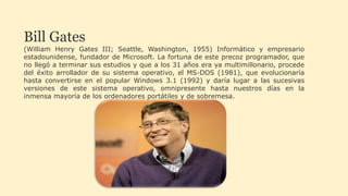 Bill Gates
(William Henry Gates III; Seattle, Washington, 1955) Informático y empresario
estadounidense, fundador de Microsoft. La fortuna de este precoz programador, que
no llegó a terminar sus estudios y que a los 31 años era ya multimillonario, procede
del éxito arrollador de su sistema operativo, el MS-DOS (1981), que evolucionaría
hasta convertirse en el popular Windows 3.1 (1992) y daría lugar a las sucesivas
versiones de este sistema operativo, omnipresente hasta nuestros días en la
inmensa mayoría de los ordenadores portátiles y de sobremesa.
 