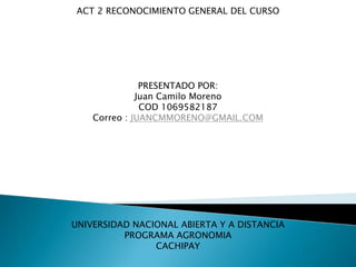 ACT 2 RECONOCIMIENTO GENERAL DEL CURSO




               PRESENTADO POR:
              Juan Camilo Moreno
               COD 1069582187
    Correo : JUANCMMORENO@GMAIL.COM




UNIVERSIDAD NACIONAL ABIERTA Y A DISTANCIA
          PROGRAMA AGRONOMIA
                CACHIPAY
 
