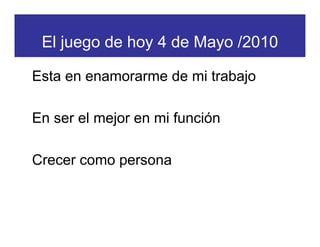 El juego de hoy 4 de Mayo /2010

Esta en enamorarme de mi trabajo

En ser el mejor en mi función

Crecer como persona
 
