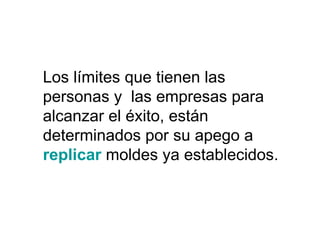 Los límites que tienen las
personas y las empresas para
alcanzar el éxito, están
determinados por su apego a
replicar moldes ya establecidos.
 