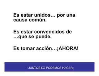 Es estar unidos… por una
causa común.

Es estar convencidos de
…que se puede.

Es tomar acción…¡AHORA!


     ! JUNTOS LO PODEMOS HACER¡
 