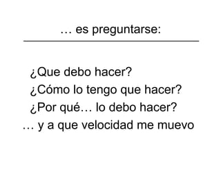 … es preguntarse:


 ¿Que debo hacer?
 ¿Cómo lo tengo que hacer?
 ¿Por qué… lo debo hacer?
… y a que velocidad me muevo
 