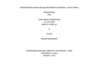 BIODIVERSIDAD TAREA DE RECONOCIMIENTO GENERAL Y DE ACTORES

                        PRESENTADA
                           POR

                  JUAN ANGELO SAENZ DIAZ
                        CC. 83115490
                     GRUPO: 201602_20

                             A

                           TUTOR

                     RAMÓN MOSQUERA




      UNIVERSIDAD NACIONAL ABIERTA Y A DISTANCIA – UNAD
                     CEAD NEIVA – HUILA
                       AGOSTO - 2012
 