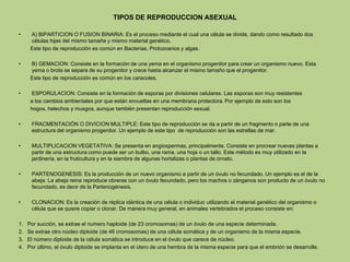 TIPOS DE REPRODUCCION ASEXUAL
• A) BIPARTICION O FUSION BINARIA: Es el proceso mediante el cual una célula se divide, dando como resultado dos
células hijas del mismo tamaña y mismo material genético.
Este tipo de reproducción es común en Bacterias, Protozoarios y algas.
• B) GEMACION: Consiste en la formación de una yema en el organismo progenitor para crear un organismo nuevo. Esta
yema o brote se separa de su progenitor y crece hasta alcanzar el mismo tamaño que el progenitor.
Este tipo de reproducción es común en los caracoles.
• ESPORULACION: Consiste en la formación de esporas por divisiones celulares. Las esporas son muy resistentes
a los cambios ambientales por que están envueltas en una membrana protectora. Por ejemplo de esto son los
hogos, helechos y musgos, aunque también presentan reproducción sexual.
• FRACMENTACIÓN O DIVICION MULTIPLE: Este tipo de reproducción se da a partir de un fragmento o parte de una
estructura del organismo progenitor. Un ejemplo de este tipo de reproducción son las estrellas de mar.
• MULTIPLICACION VEGETATIVA: Se presenta en angiospermas, principalmente. Consiste en procrear nuevas plantas a
partir de una estructura como puede ser un bulbo, una rama, una hoja o un tallo. Este método es muy utilizado en la
jardinería, en la fruticultura y en la siembra de algunas hortalizas o plantas de ornato.
• PARTENOGENESIS: Es la producción de un nuevo organismo a partir de un óvulo no fecundado. Un ejemplo es el de la
abeja: La abeja reina reproduce obreras con un óvulo fecundado, pero los machos o zánganos son producto de un óvulo no
fecundado, es decir de la Partenogénesis.
• CLONACION: Es la creación de réplica idéntica de una célula o individuo utilizando el material genético del organismo o
célula que se quiere copiar o clonar. De manera muy general, en animales vertebrados el proceso consiste en:
1. Por succión, se extrae el numero haploide (de 23 cromosomas) de un óvulo de una especie determinada.
2. Se extrae otro núcleo diploide (de 46 cromosomas) de una célula somática y de un organismo de la misma especie.
3. El número diploide de la célula somática se introduce en el óvulo que carece de núcleo.
4. Por último, el óvulo diploide se implanta en el útero de una hembra de la misma especie para que el embrión se desarrolle.
 