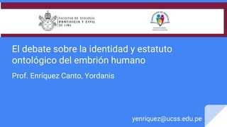 El debate sobre la identidad y estatuto
ontológico del embrión humano
Prof. Enríquez Canto, Yordanis
yenriquez@ucss.edu.pe
 